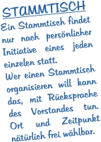 STAMMTISCH Ein Stammtisch findet nur nach persönlicher Initiative eines jeden einzelen statt. Wer einen Stammtisch organisieren will kann das, mit Rücksprache des Vorstandes tun. Ort und Zeitpunkt nätürlich frei wählbar.